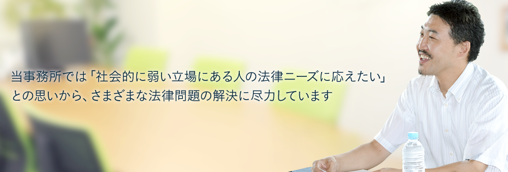 当事務所では「社会的に弱い立場にある人の法律ニーズに応えたい」との思いから、さまざまな法律問題の解決に尽力しています